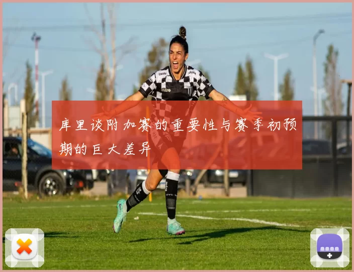 库里谈附加赛的重要性与赛季初预期的巨大差异