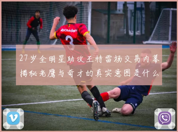 27岁全明星助攻王特雷杨交易内幕揭秘老鹰与奇才的真实意图是什么