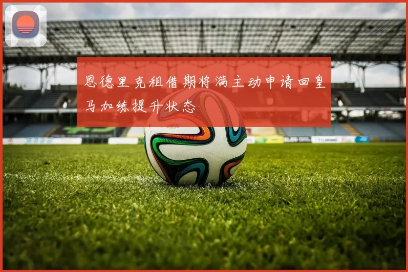 恩德里克租借期将满主动申请回皇马加练提升状态