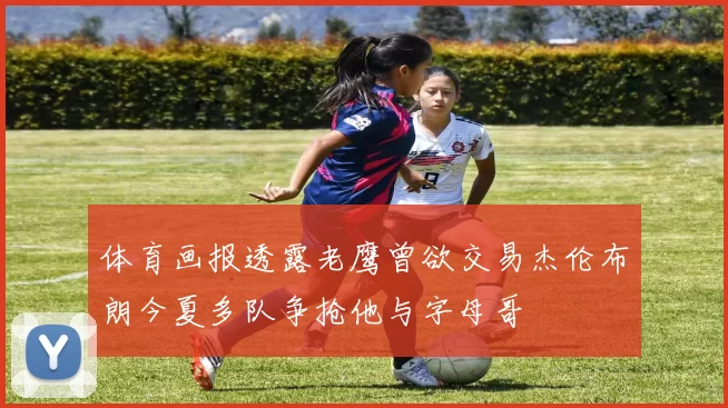 体育画报透露老鹰曾欲交易杰伦布朗今夏多队争抢他与字母哥