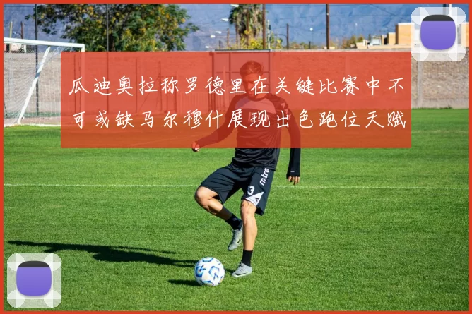 瓜迪奥拉称罗德里在关键比赛中不可或缺马尔穆什展现出色跑位天赋