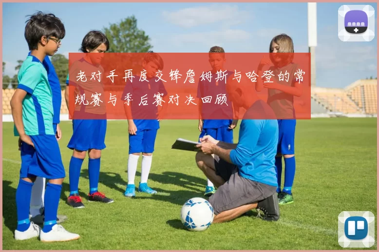 老对手再度交锋詹姆斯与哈登的常规赛与季后赛对决回顾