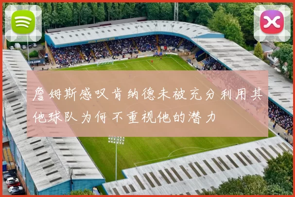 詹姆斯感叹肯纳德未被充分利用其他球队为何不重视他的潜力