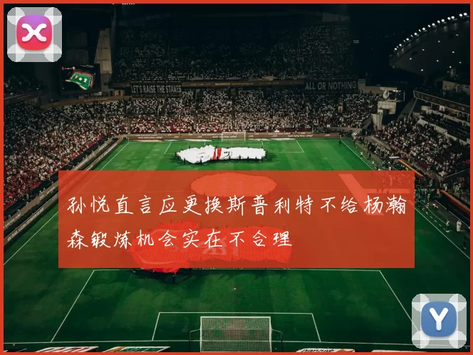 孙悦直言应更换斯普利特不给杨瀚森锻炼机会实在不合理