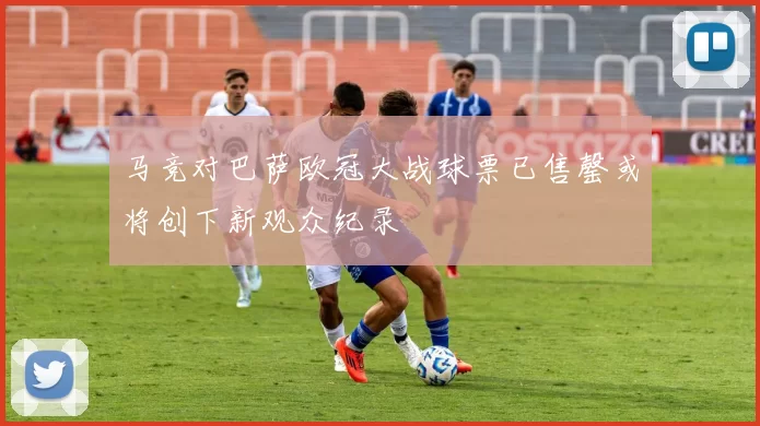 马竞对巴萨欧冠大战球票已售罄或将创下新观众纪录