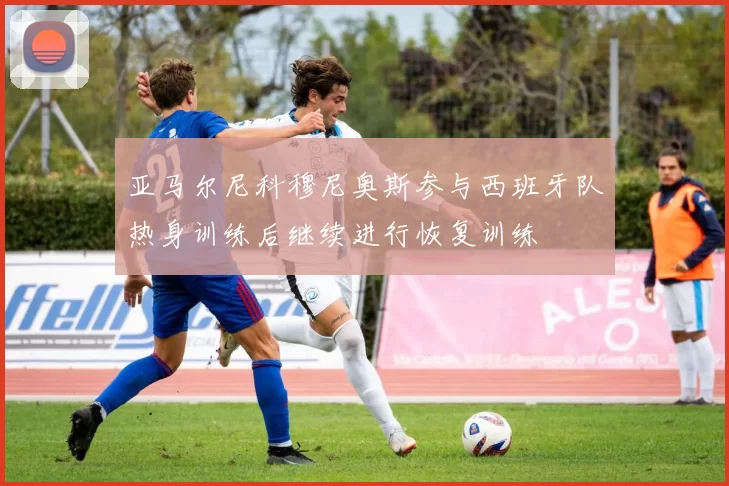 亚马尔尼科穆尼奥斯参与西班牙队热身训练后继续进行恢复训练