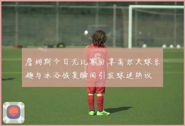 詹姆斯今日无比赛分享高尔夫球乐趣与冰浴恢复瞬间引发球迷热议