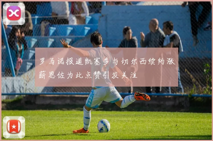 罗马诺报道凯塞多与切尔西续约涨薪恩佐为此点赞引发关注