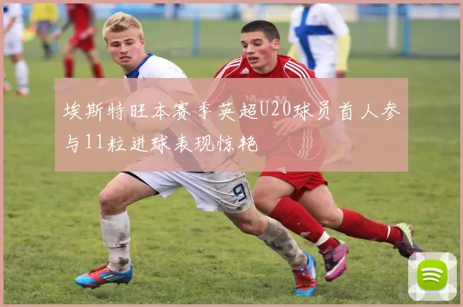 埃斯特旺本赛季英超U20球员首人参与11粒进球表现惊艳