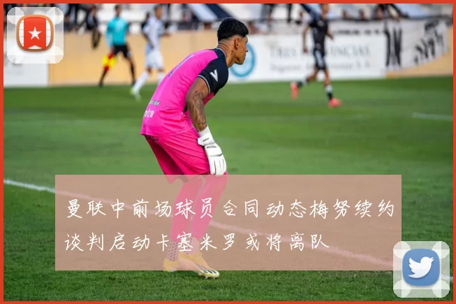 曼联中前场球员合同动态梅努续约谈判启动卡塞米罗或将离队