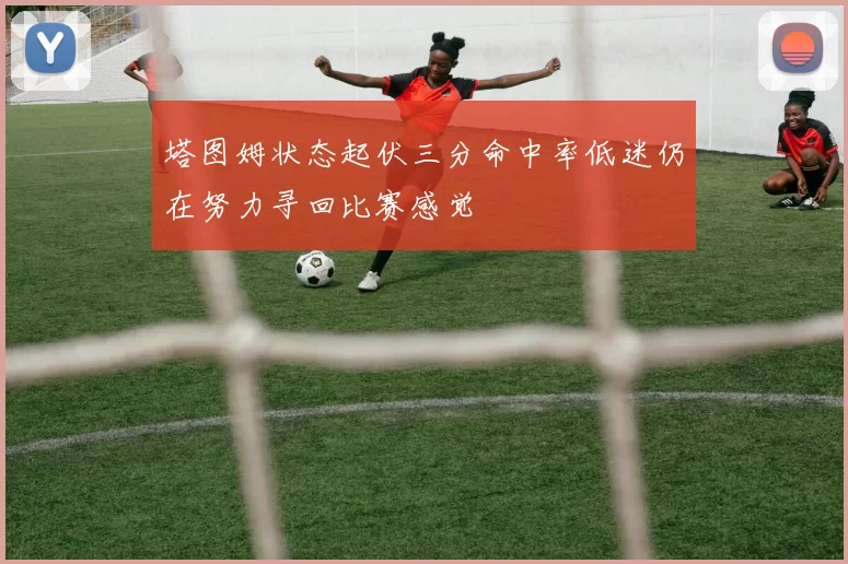 塔图姆状态起伏三分命中率低迷仍在努力寻回比赛感觉