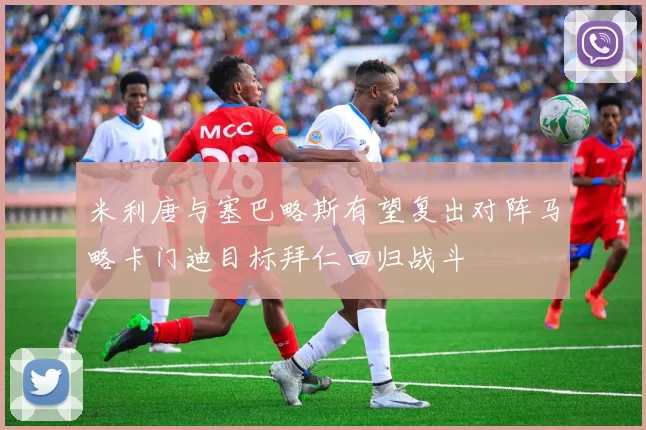 米利唐与塞巴略斯有望复出对阵马略卡门迪目标拜仁回归战斗