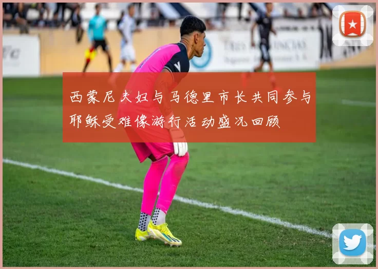 西蒙尼夫妇与马德里市长共同参与耶稣受难像游行活动盛况回顾
