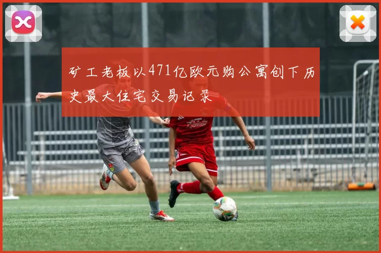 矿工老板以471亿欧元购公寓创下历史最大住宅交易记录