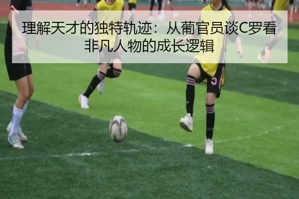 理解天才的独特轨迹：从葡官员谈C罗看非凡人物的成长逻辑